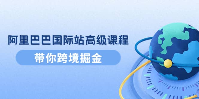 阿里巴巴国际站高级课程：带你跨境掘金，选品 优化 广告 推广