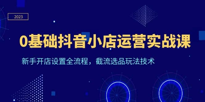 0基础抖音小店运营实战课，新手开店设置全流程，截流选品玩法技术