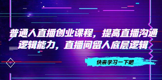 普通人直播创业课程：七天起号计划，提高沟通逻辑能力，留人技巧，搭建账号与设计流程全解析