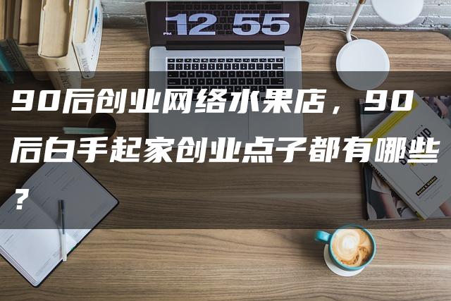 90后如何通过网络水果店实现财富自由？90后网络水果店创业记，白手起家创新业