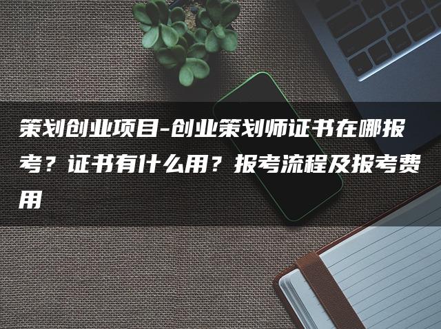 策划创业项目：创业策划师证书在哪报考？证书用途、报考流程及费用解析