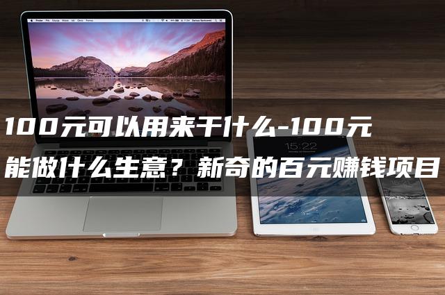 100元能做什么生意？100元的无限可能：揭秘新奇的百元赚钱项目