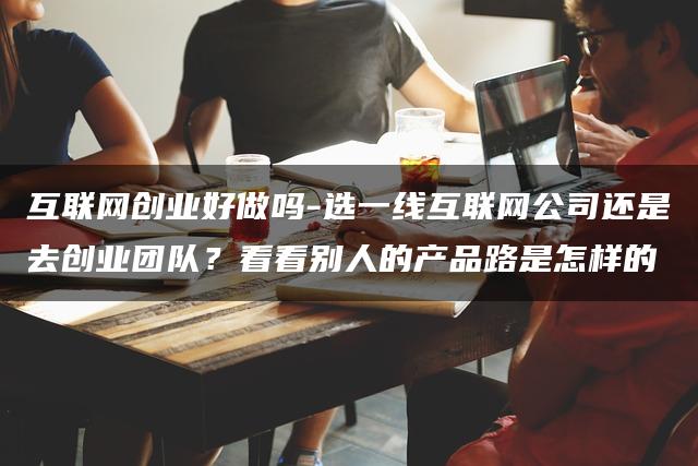 互联网创业好做吗？选一线互联网公司还是去创业团队？看看别人的产品路是怎样的