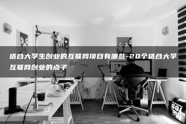 适合大学生创业的互联网项目有哪些？20个璀璨的大学生互联网创业点子，照亮你的创业之路