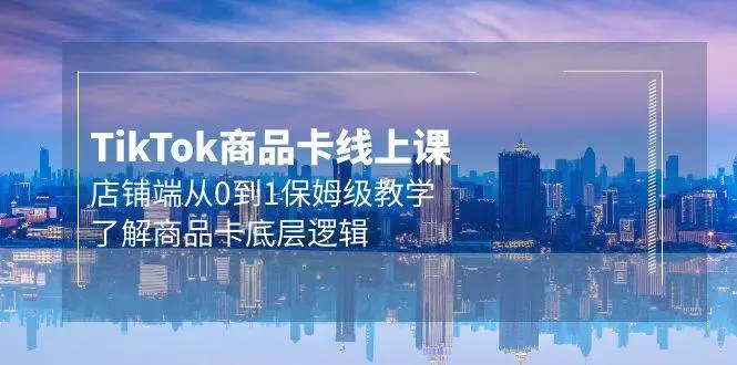 TIKTOK商品卡线上课，店铺端从0到1保姆级教学，了解商品卡底层逻辑（20节）