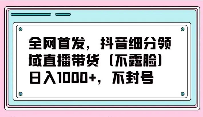 全网首发，抖音细分领域直播带货（不露脸）项目，日入1000+，不封号