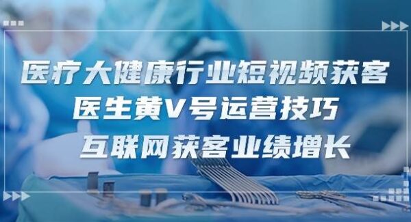 医疗大健康行业短视频获客：医生黄V号运营技巧 互联网获客业绩增长（15节）