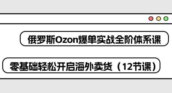 俄罗斯 Ozon-爆单实战全阶体系课，零基础轻松开启海外卖货（12节课）