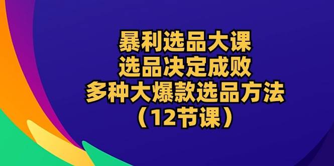 暴利电商选品大课：选品决定成败，教你多种大爆款选品方法（12节课）