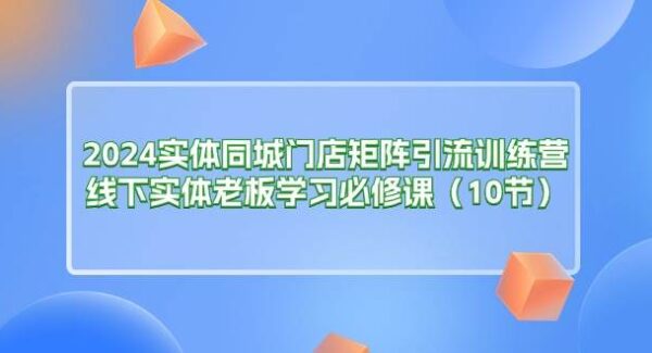 2024实体同城门店矩阵引流训练营，线下实体老板学习必修课（10节）