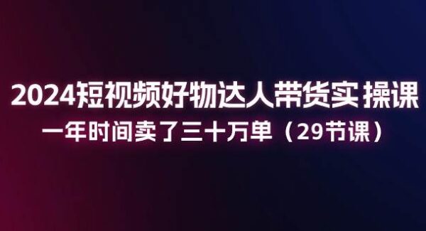 2024短视频好物达人带货实操课：一年时间卖了三十万单（29节课）