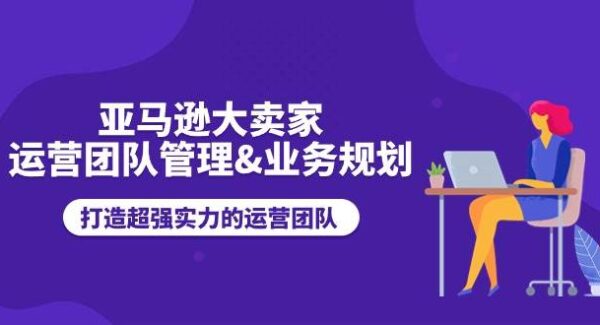 亚马逊大卖家-运营团队管理&业务规划，打造超强实力的运营团队