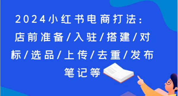 2024小红书电商打法：店前准备/入驻/搭建/对标/选品/上传/去重/发布笔记等