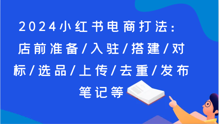 2024小红书电商打法：店前准备/入驻/搭建/对标/选品/上传/去重/发布笔记等8015 作者:福缘创业网 帖子ID:110670 