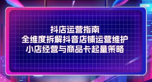 抖店运营指南，全维度拆解抖音店铺运营维护，小店经营与商品卡起量策略