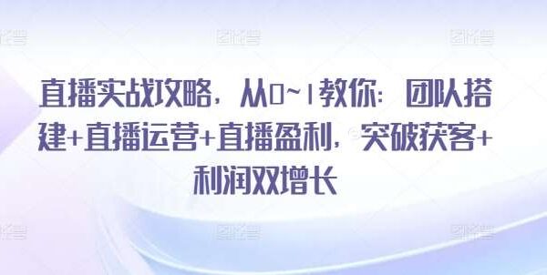 直播实战攻略，​从0~1教你：团队搭建+直播运营+直播盈利，突破获客+利润双增长