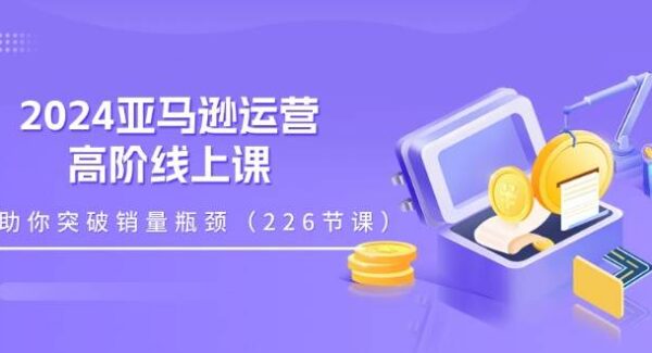 2024亚马逊运营-高阶线上课，助你突破销量瓶颈（228节课）