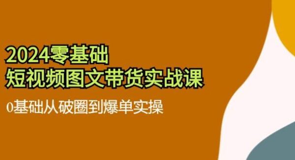 2024零基础短视频图文带货实战课：0基础从破圈到爆单实操（36节）