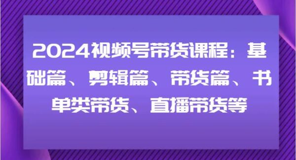 2024视频号带货课程：基础篇、剪辑篇、带货篇、书单类带货、直播带货等