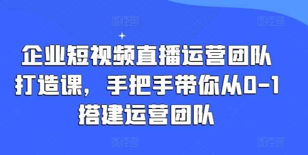 企业短视频直播运营团队打造课，手把手带你从0-1搭建运营团队