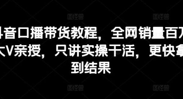 抖音口播带货教程，全网销量百万大V亲授，只讲实操干活，更快拿到结果