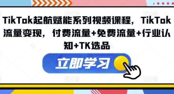 TikTok起航赋能系列视频课程，TikTok流量变现，付费流量+免费流量+行业认知+TK选品