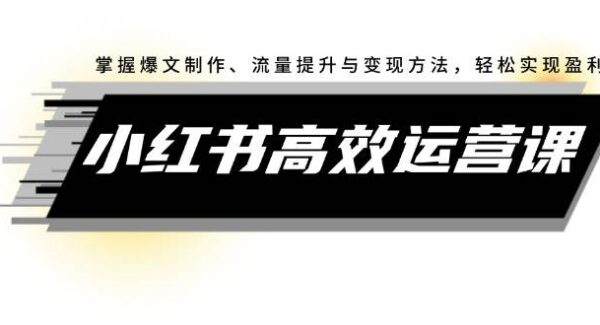 小红书高效运营课：掌握爆文制作、流量提升与变现方法，轻松实现盈利