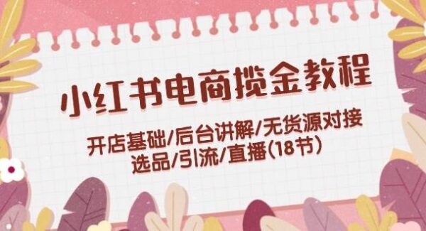 小红书电商揽金教程：开店基础/后台讲解/无货源对接/选品/引流/直播(18节)