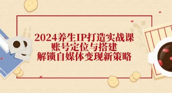 2024养生IP打造实战课：账号定位与搭建，解锁自媒体变现新策略