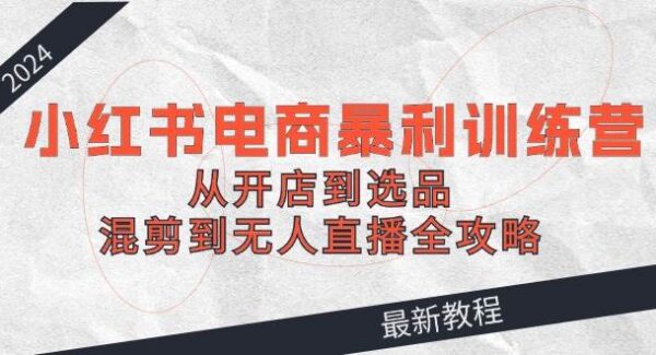 2024小红书电商暴利训练营：从开店到选品，混剪到无人直播全攻略