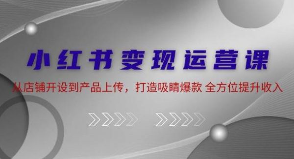 小红书变现运营课：从店铺开设到产品上传，打造吸睛爆款 全方位提升收入