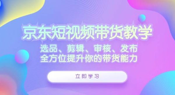 京东短视频带货教学：选品、剪辑、审核、发布，全方位提升你的带货能力