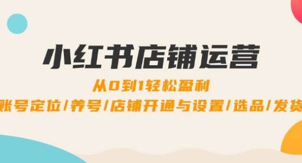 小红书店铺运营：0到1轻松盈利，账号定位/养号/店铺开通与设置/选品/发货