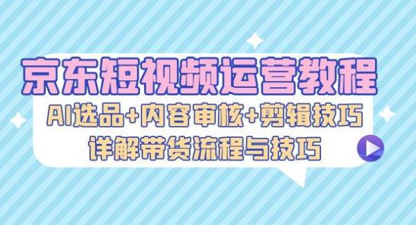 京东短视频运营教程：AI选品+内容审核+剪辑技巧，详解带货流程与技巧