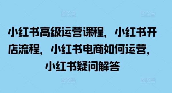 小红书高级运营课程，小红书开店流程，小红书电商如何运营，小红书疑问解答