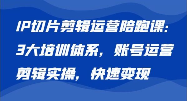 IP切片剪辑运营陪跑课，3大培训体系：账号运营 剪辑实操 快速变现