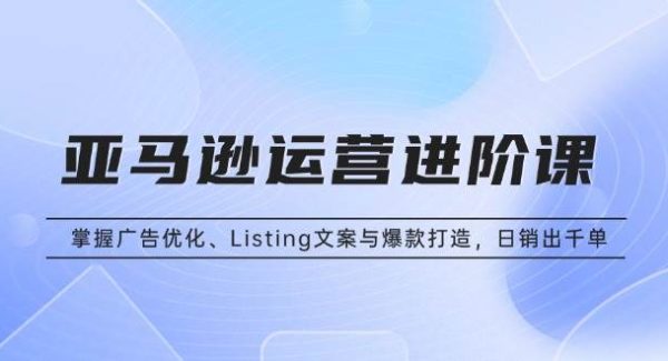 亚马逊运营进阶课：掌握广告优化、Listing文案与爆款打造，日销出千单