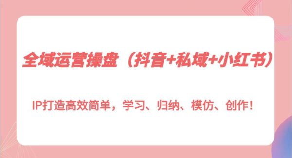 全域运营操盘（抖音+私域+小红书）IP打造高效简单，学习、归纳、模仿、创作！