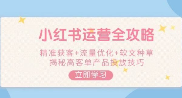 小红书运营全攻略，精准获客+流量优化+软文种草，揭秘高客单产品投放技巧