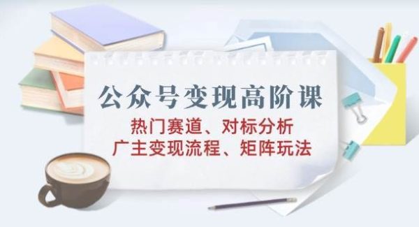 公众号变现高阶课：热门赛道、对标分析、广告主变现流程、矩阵玩法